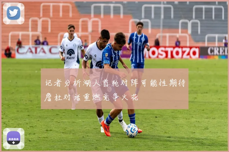 记者分析湖人首轮对阵可能性期待詹杜对话重燃竞争火花