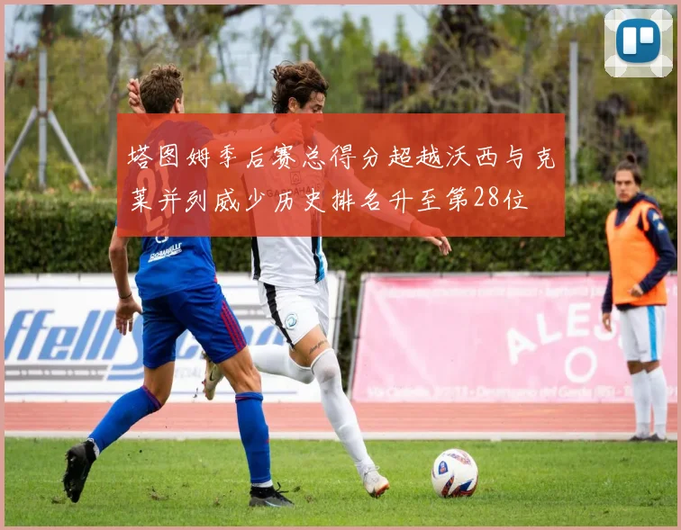 塔图姆季后赛总得分超越沃西与克莱并列威少历史排名升至第28位