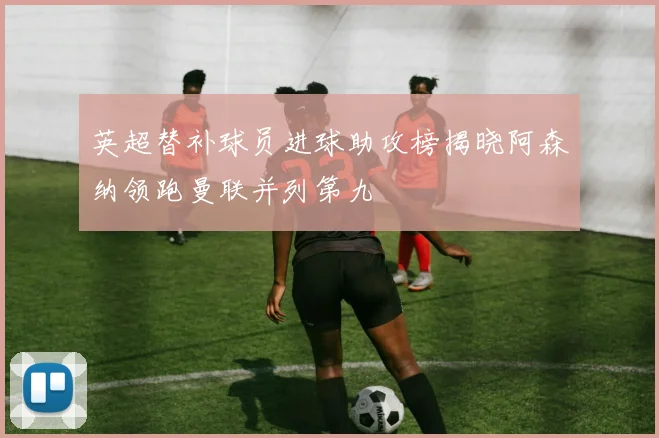 英超替补球员进球助攻榜揭晓阿森纳领跑曼联并列第九
