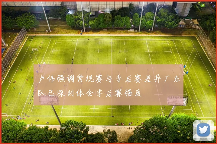 卢伟强调常规赛与季后赛差异广东队已深刻体会季后赛强度