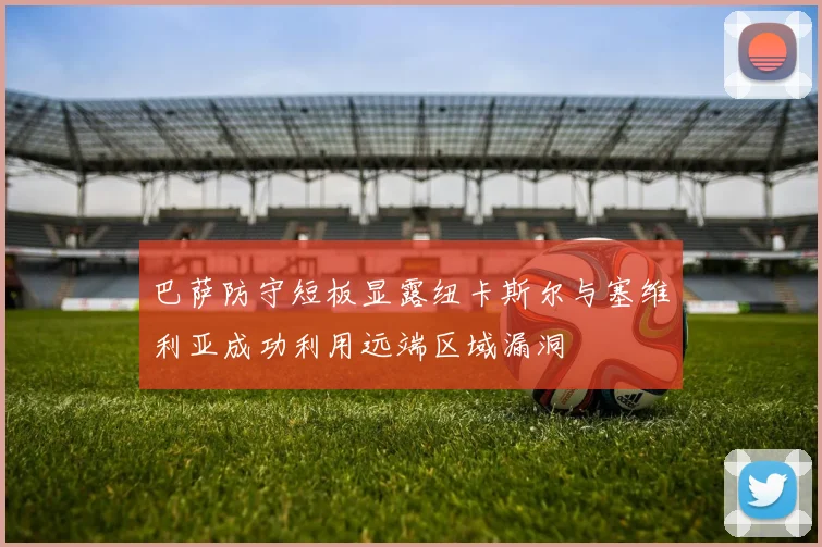 巴萨防守短板显露纽卡斯尔与塞维利亚成功利用远端区域漏洞