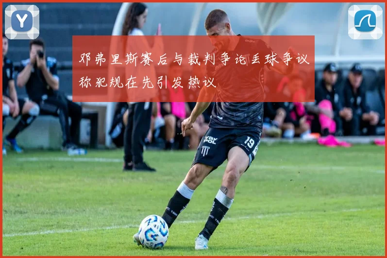 邓弗里斯赛后与裁判争论丢球争议称犯规在先引发热议