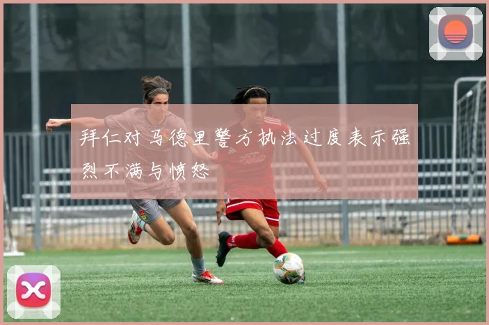 拜仁对马德里警方执法过度表示强烈不满与愤怒