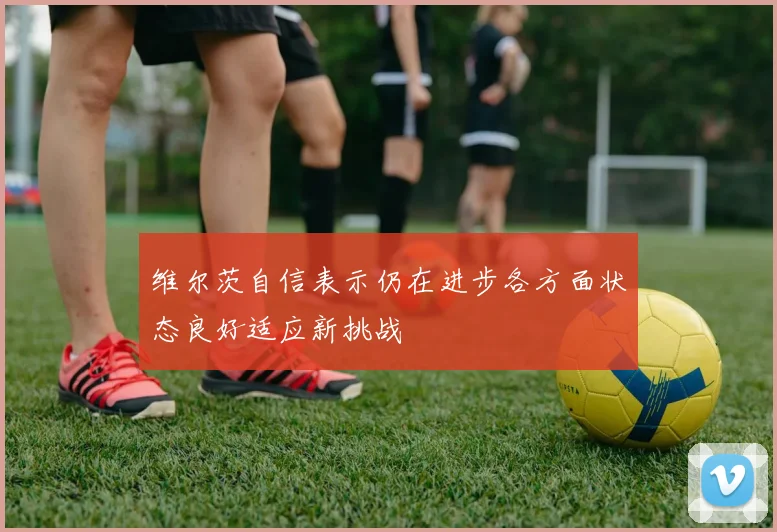 维尔茨自信表示仍在进步各方面状态良好适应新挑战