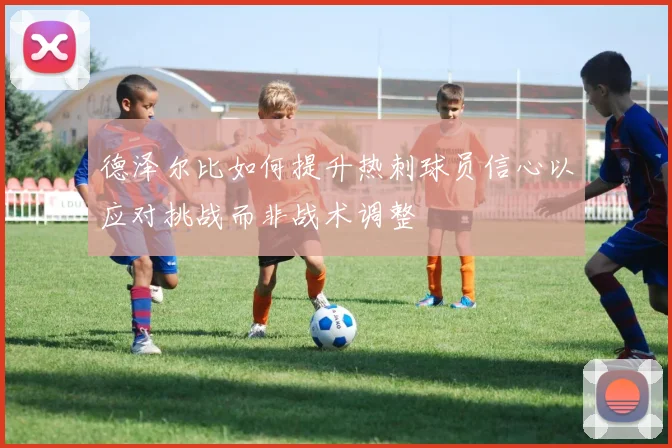 德泽尔比如何提升热刺球员信心以应对挑战而非战术调整