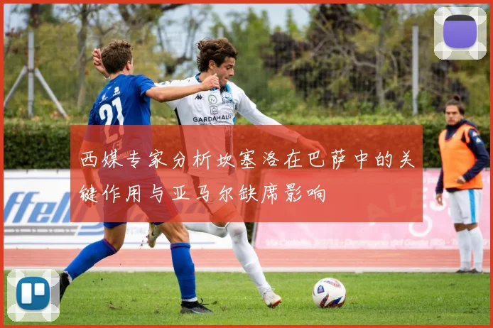 西媒专家分析坎塞洛在巴萨中的关键作用与亚马尔缺席影响