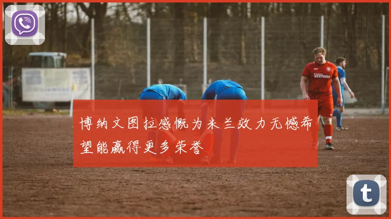 博纳文图拉感慨为米兰效力无憾希望能赢得更多荣誉