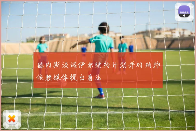 赫内斯谈诺伊尔续约计划并对纳帅依赖媒体提出看法