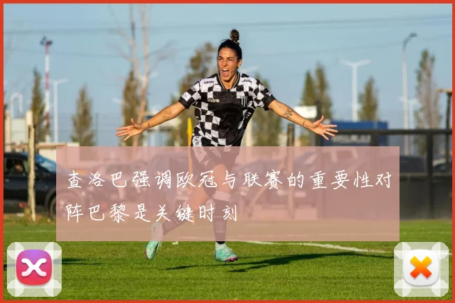 查洛巴强调欧冠与联赛的重要性对阵巴黎是关键时刻