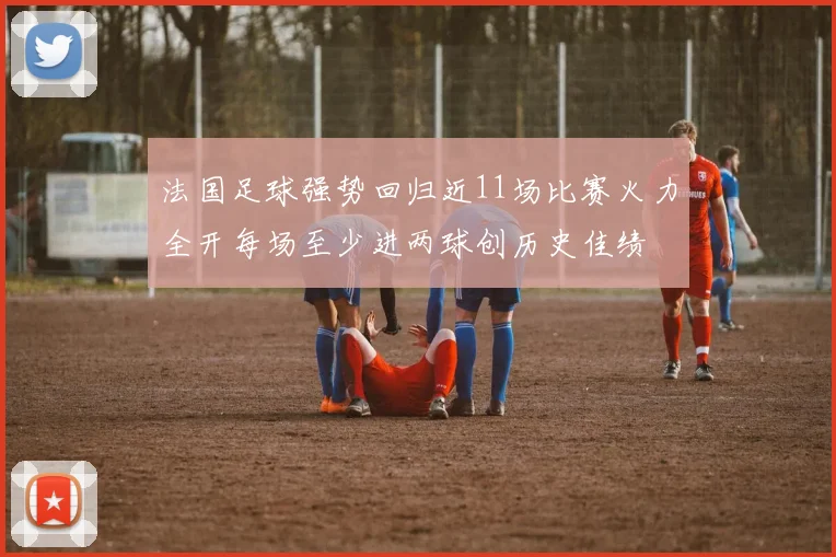 法国足球强势回归近11场比赛火力全开每场至少进两球创历史佳绩