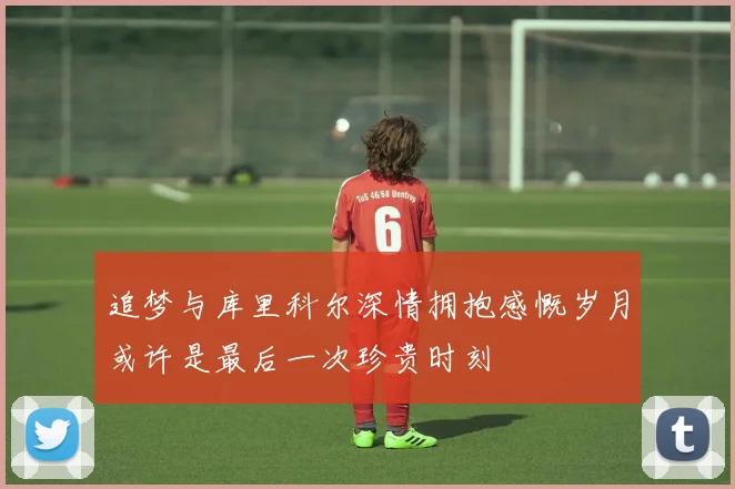 追梦与库里科尔深情拥抱感慨岁月或许是最后一次珍贵时刻