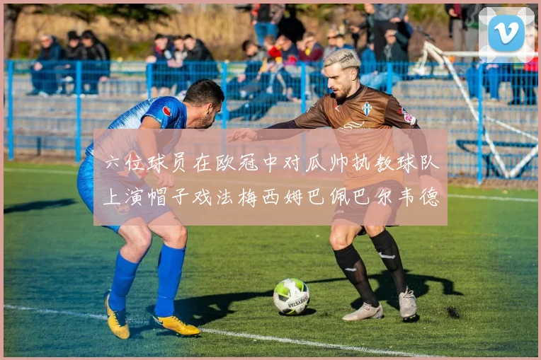 六位球员在欧冠中对瓜帅执教球队上演帽子戏法梅西姆巴佩巴尔韦德等人齐聚