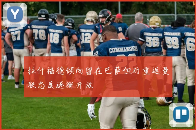 拉什福德倾向留在巴萨但对重返曼联态度逐渐开放
