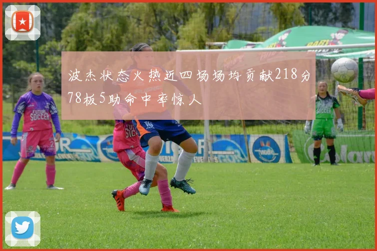 波杰状态火热近四场场均贡献218分78板5助命中率惊人