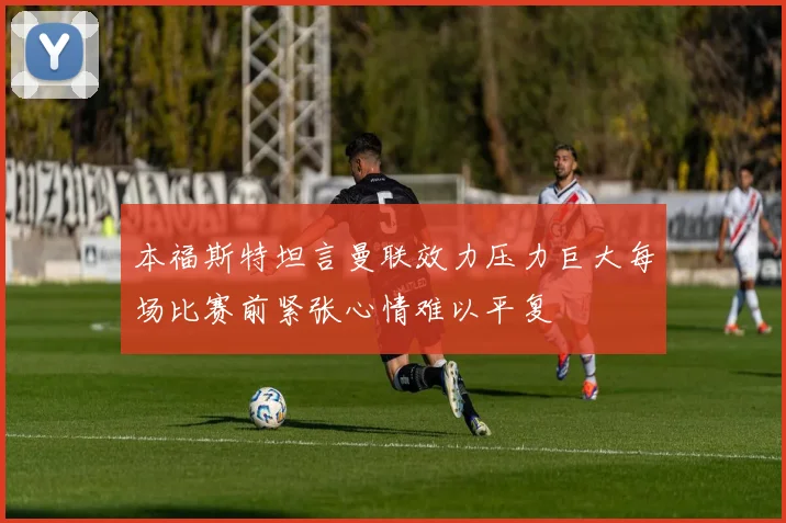 本福斯特坦言曼联效力压力巨大每场比赛前紧张心情难以平复