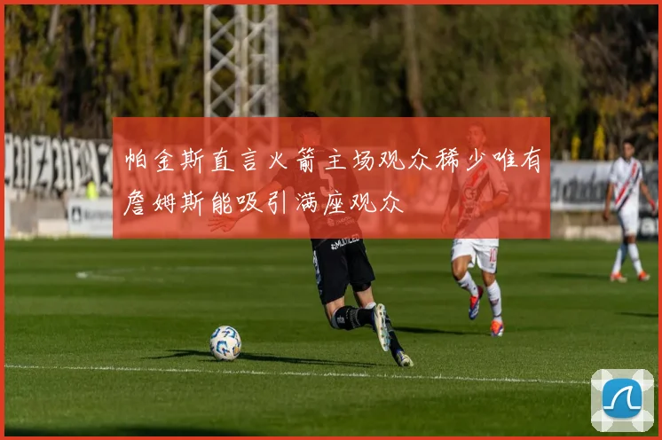 帕金斯直言火箭主场观众稀少唯有詹姆斯能吸引满座观众