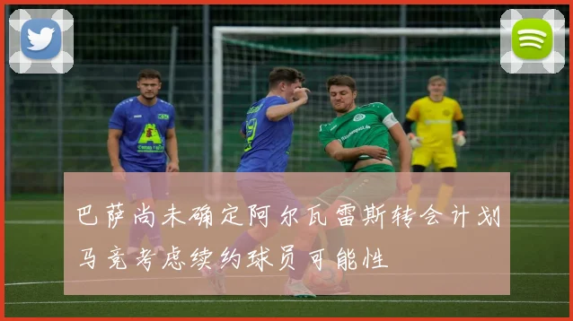 巴萨尚未确定阿尔瓦雷斯转会计划马竞考虑续约球员可能性